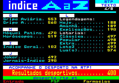 102.4. RTP. TEXTO. 4 8. G L. Gripe Aviária. 553. Legendagens:. Gripe A. 560. Hoje. 188. Amanhã. 189. H. Explicações. 190. Hóquei Patins. 470. Lotarias: . Horóscopos. 519. Clássica. 497. Popular. 498. I. Extra. 499. Índice Geral. 102. Loto2 . 493. Lua(s). 574. J. Joker. 492. Jornais-Índice. 290. ACOMPANHE O DESPORTO NA RTP!. Resultados desportivos. 400. desporto.rtp.pt.