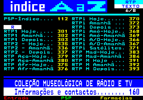 102.6. RTP. TEXTO. 6 8. PSP-Índice. 112. RTPi Hoje. 370. RTPi Amanhã . 372. R. RTPi Depois . 373. RTP1 Hoje. 301. RTPi Amé-Hoje. 368. RTP1 Amanhã. 302. RTPi Amé-Amanhã. 369. RTP1 Depois. 303. RTPi A O-Hoje. 366. RTP2 - Hoje. 335. RTPi A O-Amanhã. 367. RTP2 - Amanhã. 336. RTPi Satélites. 371. RTP2 - Depois. 337. RTP Mad-Hoje. 383. RTP Aço-Hoje. 379. RTP Mad-Amanhã. 384. RTP Aço-Amanhã. 380. RTP M Hoje . 391. RTP Áfr-Hoje. 375. RTP M Amanhã. 392. RTP Áfr-Amanhã. 376. RTP M Depois. 393. COLEÇÃO MUSEOLÓGICA DE RÁDIO E TV. Informações e contactos. 160.