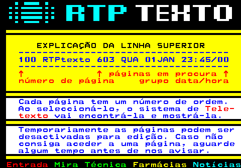 103.3. EXPLICAÇÃO DA LINHA SUPERIOR. ----------------------------------- 100 RTPtexto 603 QUA 01JAN 23:45 00 -----------------------------------. ↑ ↑ páginas em procura ↑ número de página grupo data hora. Cada página tem um número de ordem. Ao seleccioná-lo, o sistema de. Tele- texto. vai encontrá-la e mostrá-la. Temporariamente as páginas podem ser desactivadas para edição. Caso não consiga aceder a uma página, aguarde algum tempo antes de nos avisar.
