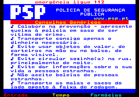 106.1. emergência ligue 112. POLÍCIA DE SEGURANÇA PÚBLICA. www.psp.pt. Conselhos Genéricos. ♪ Colabore na prevenção - apresente queixa à polícia em caso de ser vítima de crime. ♪ Transporte consigo apenas o dinheiro necessário. ♪ Evite usar objetos de valor, de carteiras na mão ou no bolso, de forma visível. ♪ Evite circular sozinho(a) na rua, principalmente de noite. ♪ Evite dar informações sobre a sua vida a pessoas estranhas. ♪ Não aceite boleias de pessoas estranhas. ♪ Transporte as malas e sacos do lado oposto à faixa de rodagem.