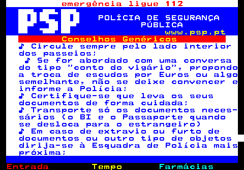 106.2. emergência ligue 112. POLÍCIA DE SEGURANÇA PÚBLICA. www.psp.pt. Conselhos Genéricos. ♪ Circule sempre pelo lado interior dos passeios; ♪ Se for abordado com uma conversa do tipo conto do vigário , propondo a troca de escudos por Euros ou algo semelhante, não se deixe convencer e informe a Polícia; ♪ Certifique-se que leva os seus documentos de forma cuidada; ♪ Transporte só os documentos neces- sários (o BI e o Passaporte quando se desloca para o estrangeiro) ♪ Em caso de extravio ou furto de documentos ou outro tipo de objetos dirija-se à Esquadra de Polícia mais próxima;.