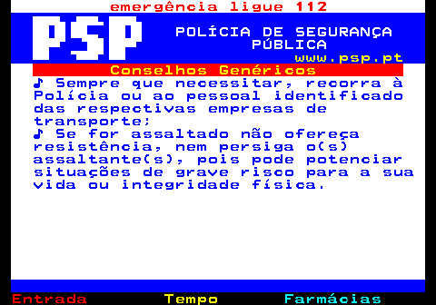 106.4. emergência ligue 112. POLÍCIA DE SEGURANÇA PÚBLICA. www.psp.pt. Conselhos Genéricos. ♪ Sempre que necessitar, recorra à Polícia ou ao pessoal identificado das respectivas empresas de transporte; ♪ Se for assaltado não ofereça resistência, nem persiga o(s) assaltante(s), pois pode potenciar situações de grave risco para a sua vida ou integridade física.
