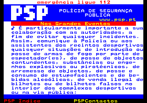107.2. emergência ligue 112. POLÍCIA DE SEGURANÇA PÚBLICA. www.psp.pt. Nos Grandes Eventos. ♪ É particularmente importante a sua colaboração com as autoridades, a fim de evitar quaisquer incidentes. Assim, comunique à Polícia ou aos assistentes dos recintos desportivos quaisquer situações de introdução ou posse de armas de fogo por parte de espectador(es), de posse de objectos contundentes, substâncias ou enge- nhos explosivos ou pirotécnicos, de arremesso de objectos, de posse e consumo de estupefacientes e de be- bidas alcoólicas, de venda ilegal de bilhetes ou de bilhetes falsos no interior dos complexos desportivos ou na via pública;.