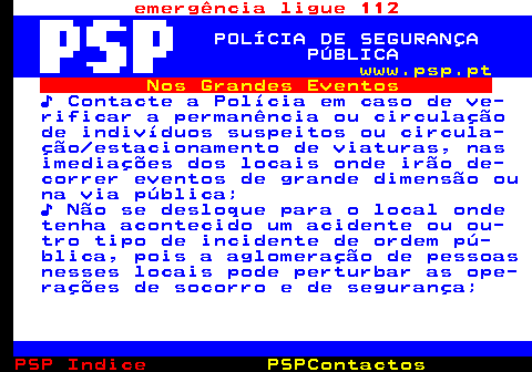 107.4. emergência ligue 112. POLÍCIA DE SEGURANÇA PÚBLICA. www.psp.pt. Nos Grandes Eventos. ♪ Contacte a Polícia em caso de ve- rificar a permanência ou circulação de indivíduos suspeitos ou circula- ção estacionamento de viaturas, nas imediações dos locais onde irão de- correr eventos de grande dimensão ou na via pública; ♪ Não se desloque para o local onde tenha acontecido um acidente ou ou- tro tipo de incidente de ordem pú- blica, pois a aglomeração de pessoas nesses locais pode perturbar as ope- rações de socorro e de segurança;.