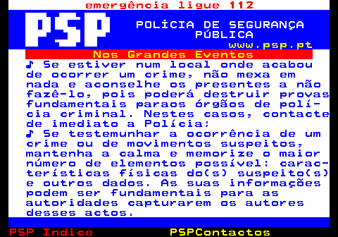 107.6. emergência ligue 112. POLÍCIA DE SEGURANÇA PÚBLICA. www.psp.pt. Nos Grandes Eventos. ♪ Se estiver num local onde acabou de ocorrer um crime, não mexa em nada e aconselhe os presentes a não fazê-lo, pois poderá destruir provas fundamentais paraos órgãos de polí- cia criminal. Nestes casos, contacte de imediato a Polícia; ♪ Se testemunhar a ocorrência de um crime ou de movimentos suspeitos, mantenha a calma e memorize o maior número de elementos possível: carac- terísticas físicas do(s) suspeito(s) e outros dados. As suas informações podem ser fundamentais para as autoridades capturarem os autores desses actos.