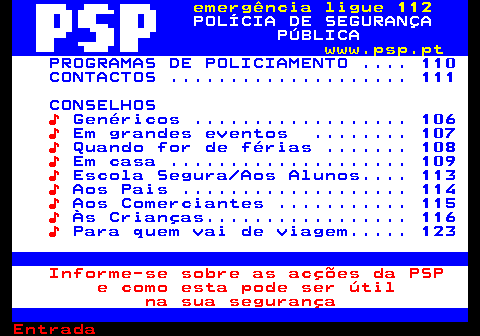 112.1. emergência ligue 112. POLÍCIA DE SEGURANÇA PÚBLICA. www.psp.pt. PROGRAMAS DE POLICIAMENTO . 110 CONTACTOS . 111 CONSELHOS. ♪. Genéricos . 106. ♪. Em grandes eventos . 107. ♪. Quando for de férias . 108. ♪. Em casa . 109. ♪. Escola Segura Aos Alunos. 113. ♪. Aos Pais . 114. ♪. Aos Comerciantes . 115. ♪. Às Crianças. 116. ♪. Para quem vai de viagem. 123. Informe-se sobre as acções da PSP e como esta pode ser útil na sua segurança.