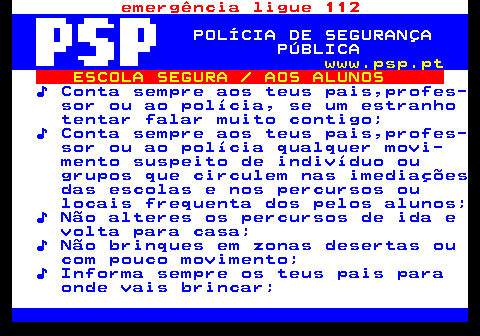 113.2. emergência ligue 112. POLÍCIA DE SEGURANÇA PÚBLICA. www.psp.pt. ESCOLA SEGURA AOS ALUNOS. ♪ Conta sempre aos teus pais,profes- sor ou ao polícia, se um estranho tentar falar muito contigo; ♪ Conta sempre aos teus pais,profes- sor ou ao polícia qualquer movi- mento suspeito de indivíduo ou grupos que circulem nas imediações das escolas e nos percursos ou locais frequenta dos pelos alunos; ♪ Não alteres os percursos de ida e volta para casa; ♪ Não brinques em zonas desertas ou com pouco movimento; ♪ Informa sempre os teus pais para onde vais brincar;.