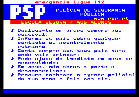 113.3. emergência ligue 112. POLÍCIA DE SEGURANÇA PÚBLICA. www.psp.pt. ESCOLA SEGURA AOS ALUNOS. ♪ Desloca-te em grupo sempre que possível; ♪ Informa os pais sobre qualquer contacto ou acontecimento estranho; ♪ Conta sempre aos teus pais para onde vais brincar; ♪ Pede ajuda de imediato em caso de necessidade; ♪ Em casa, não abras a porta a desconhecidos; ♪ Procura conhecer o agente policial da tua zona e fala com ele.