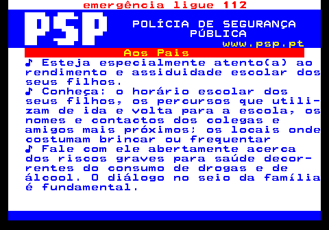 114.1. emergência ligue 112. POLÍCIA DE SEGURANÇA PÚBLICA. www.psp.pt. Aos Pais. ♪ Esteja especialmente atento(a) ao rendimento e assiduidade escolar dos seus filhos. ♪ Conheça: o horário escolar dos seus filhos, os percursos que utili- zam de ida e volta para a escola, os nomes e contactos dos colegas e amigos mais próximos; os locais onde costumam brincar ou frequentar ♪ Fale com ele abertamente acerca dos riscos graves para saúde decor- rentes do consumo de drogas e de álcool. O diálogo no seio da família é fundamental.