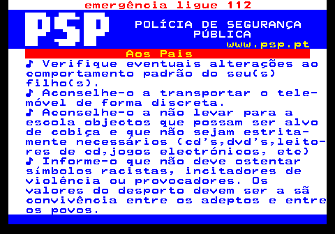 114.2. emergência ligue 112. POLÍCIA DE SEGURANÇA PÚBLICA. www.psp.pt. Aos Pais. ♪ Verifique eventuais alterações ao comportamento padrão do seu(s) filho(s). ♪ Aconselhe-o a transportar o tele- móvel de forma discreta. ♪ Aconselhe-o a não levar para a escola objectos que possam ser alvo de cobiça e que não sejam estrita- mente necessários (cd s,dvd s,leito- res de cd,jogos electrónicos, etc) ♪ Informe-o que não deve ostentar símbolos racistas, incitadores de violência ou provocadores. Os valores do desporto devem ser a sã convivência entre os adeptos e entre os povos.