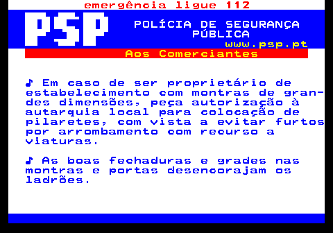 115.1. emergência ligue 112. POLÍCIA DE SEGURANÇA PÚBLICA. www.psp.pt. Aos Comerciantes. ♪ Em caso de ser proprietário de estabelecimento com montras de gran- des dimensões, peça autorização à autarquia local para colocação de pilaretes, com vista a evitar furtos por arrombamento com recurso a viaturas. ♪ As boas fechaduras e grades nas montras e portas desencorajam os ladrões.