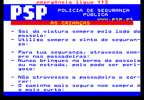 116.1. emergência ligue 112. POLÍCIA DE SEGURANÇA PÚBLICA. www.psp.pt. ÀS CRIANÇAS. - Sai da viatura sempre pelo lado do passeio; - Utiliza sempre o cinto de seguran- ça; - Para tua segurança, atravessa sem- pre nas passadeiras; - Nunca brinques na berma do passeio ou na estrada, pois pode ser peri- goso; - Não atravesses a passadeira a cor- rer; - O caminho mais seguro nem sempre é o mais curto;.