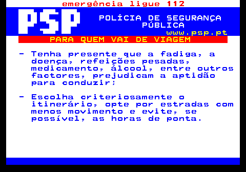 123.1. emergência ligue 112. POLÍCIA DE SEGURANÇA PÚBLICA. www.psp.pt. PARA QUEM VAI DE VIAGEM. - Tenha presente que a fadiga, a doença, refeições pesadas, medicamento, álcool, entre outros factores, prejudicam a aptidão para conduzir; - Escolha criteriosamente o itinerário, opte por estradas com menos movimento e evite, se possível, as horas de ponta.