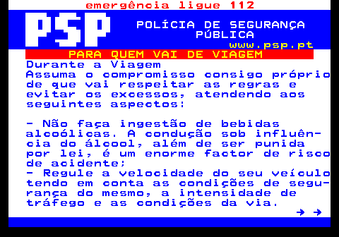 123.2. emergência ligue 112. POLÍCIA DE SEGURANÇA PÚBLICA. www.psp.pt. PARA QUEM VAI DE VIAGEM. Durante a Viagem Assuma o compromisso consigo próprio de que vai respeitar as regras e evitar os excessos, atendendo aos seguintes aspectos: - Não faça ingestão de bebidas alcoólicas. A condução sob influên- cia do álcool, além de ser punida por lei, é um enorme factor de risco de acidente; - Regule a velocidade do seu veículo tendo em conta as condições de segu- rança do mesmo, a intensidade de tráfego e as condições da via. → →.
