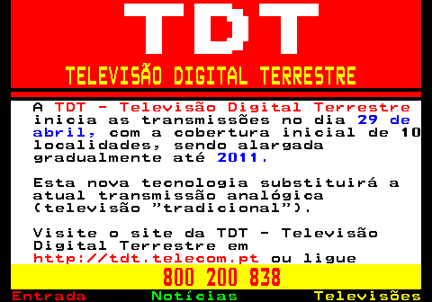 126.1. TELEVISÃO DIGITAL TERRESTRE. A. TDT - Televisão Digital Terrestre. inicia as transmissões no dia. 29 de abril,. com a cobertura inicial de 10 localidades, sendo alargada gradualmente até. 2011. Esta nova tecnologia substituirá a atual transmissão analógica (televisão tradicional ). Visite o site da TDT - Televisão Digital Terrestre em. http: tdt.telecom.pt. ou ligue. 800 200 838.