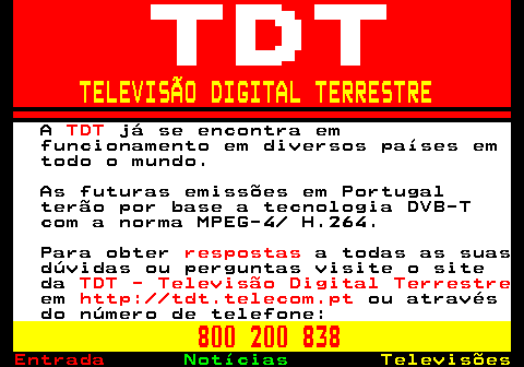 126.2. TELEVISÃO DIGITAL TERRESTRE. A. TDT. já se encontra em funcionamento em diversos países em todo o mundo. As futuras emissões em Portugal terão por base a tecnologia DVB-T com a norma MPEG-4 H.264. Para obter. respostas. a todas as suas dúvidas ou perguntas visite o site da. TDT - Televisão Digital Terrestre. em. http: tdt.telecom.pt. ou através do número de telefone:. 800 200 838.