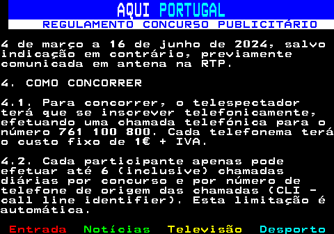 132.5. AQUI. PORTUGAL. REGULAMENTO CONCURSO PUBLICITÁRIO.4 de março a 16 de junho de 2024, salvoindicação em contrário, previamentecomunicada em antena na RTP.4. COMO CONCORRER4.1. Para concorrer, o telespectadorterá que se inscrever telefonicamente,efetuando uma chamada telefónica para onúmero 761 100 800. Cada telefonema teráo custo fixo de 1€ + IVA.4.2. Cada participante apenas podeefetuar até 6 (inclusive) chamadasdiárias por concurso e por número detelefone de origem das chamadas (CLI -call line identifier). Esta limitação éautomática.