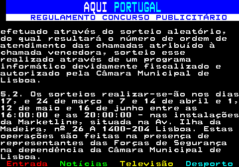 132.11. AQUI. PORTUGAL. REGULAMENTO CONCURSO PUBLICITÁRIO.efetuado através do sorteio aleatório,do qual resultará o número de ordem deatendimento das chamadas atribuído àchamada vencedora, sorteio esserealizado através de um programainformático devidamente fiscalizado eautorizado pela Câmara Municipal deLisboa.5.2. Os sorteios realizar-se-ão nos dias17, e 24 de março e 7 e 14 de abril e 1,12 de maio e 16 de junho entre as16:00:00 e as 20:00:00 - nas instalaçõesda Marketline, situada na Av. Ilha daMadeira, nº 26 A 1400-204 Lisboa. Estasoperações são feitas na presença derepresentantes das Forças de Segurançana dependência da Câmara Municipal deLisboa.