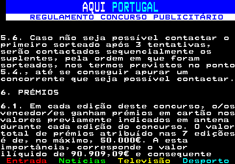 132.13. AQUI. PORTUGAL. REGULAMENTO CONCURSO PUBLICITÁRIO.5.6. Caso não seja possível contactar oprimeiro sorteado após 3 tentativas,serão contactados sequencialmente ossuplentes, pela ordem em que foramsorteados, nos termos previstos no ponto5.4., até se conseguir apurar umconcorrente que seja possível contactar.6. PRÉMIOS6.1. Em cada edição deste concurso, o osvencedor es ganham prémios em cartão nosvalores previamente indicados em antenadurante cada edição do concurso. O valortotal de prémios atribuído nas 7 ediçõesé de, no máximo, 50.000€. A estaimportância, corresponde o valorilíquido de 90.909,09€ e consequente.