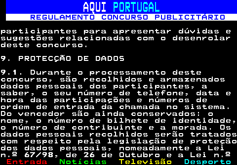132.18. AQUI. PORTUGAL. REGULAMENTO CONCURSO PUBLICITÁRIO.participantes para apresentar dúvidas esugestões relacionadas com o desenrolardeste concurso.9. PROTECÇÃO DE DADOS9.1. Durante o processamento desteconcurso, são recolhidos e armazenadosdados pessoais dos participantes, asaber, o seu número de telefone, data ehora das participações e números deordem de entrada da chamada no sistema.Do vencedor são ainda conservados: onome, o número de bilhete de identidade,o número de contribuinte e a morada. Osdados pessoais recolhidos serão tratadoscom respeito pela legislação de proteçãodos dados pessoais, nomeadamente a Lein.º 67 98, de 26 de Outubro e a Lei n.º.