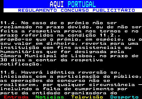 132.30. AQUI. PORTUGAL. REGULAMENTO CONCURSO PUBLICITÁRIO.11.4. No caso de o prémio não serreclamado no prazo devido, ou de não serfeita a respetiva prova nos termos e noprazo referidos na condição 11.2.,propõe-se que o prémio, em espécie, ou oseu valor em dinheiro, reverta para umainstituição com fins assistenciais ouhumanitários que for designada pelaCâmara Municipal de Lisboa, no prazo de30 dias a contar da respetivanotificação.11.5. Haverá idêntica reversão se,iniciadas com a participação do público,as operações do concurso não serealizarem, por qualquer circunstância –incluindo a falta de cumprimento porparte da entidade organizadora do.
