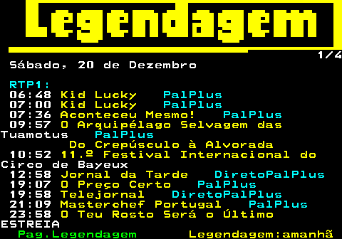188.1. 1 4 Sábado, 20 de Dezembro. RTP1:. 06:48. Kid Lucky. PalPlus. 07:00. Kid Lucky. PalPlus. 07:36. Aconteceu Mesmo!. PalPlus. 09:57. O Arquipélago Selvagem das.Tuamotus. PalPlus. Do Crepúsculo à Alvorada. 10:52. 11.º Festival Internacional do.Circo de Bayeux 12:58. Jornal da Tarde. DiretoPalPlus. 19:07. O Preço Certo. PalPlus. 19:58. Telejornal. DiretoPalPlus. 21:09. Masterchef Portugal. PalPlus. 23:58. O Teu Rosto Será o Último.ESTREIA.