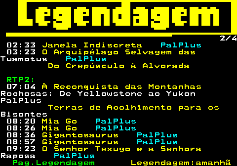 188.2. 2 4 02:33. Janela Indiscreta. PalPlus. 03:23. O Arquipélago Selvagem das.Tuamotus. PalPlus. Do Crepúsculo à Alvorada. RTP2:. 07:04. À Reconquista das Montanhas.Rochosas: De Yellowstone ao YukonPalPlus. Terras de Acolhimento para os.Bisontes 08:20. Mia Go. PalPlus. 08:26. Mia Go. PalPlus. 08:36. Gigantosaurus. PalPlus. 08:57. Gigantosaurus. PalPlus. 09:23. O Senhor Texugo e a Senhora.Raposa. PalPlus.