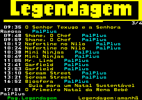 188.3. 3 4 09:35. O Senhor Texugo e a Senhora.Raposa. PalPlus. 09:48. Shane, O Chef. PalPlus. 09:59. Shane, O Chef. PalPlus. 10:12. Nefertine no Nilo. PalPlus. 10:24. Nefertine no Nilo. PalPlus. 10:38. Mini Ninjas. PalPlus. 10:49. Mini Ninjas. PalPlus. 11:05. Mr. Link. PalPlus. 12:41. Garfield. PalPlus. 12:53. Garfield. PalPlus. 13:10. Scream Street. PalPlus. 13:21. Scream Street. PalPlus. 16:52. Biosfera. PalPlus. Guia para um Natal Sustentável. 17:51. O Primeiro Natal da Rena Bebé.PalPlus.