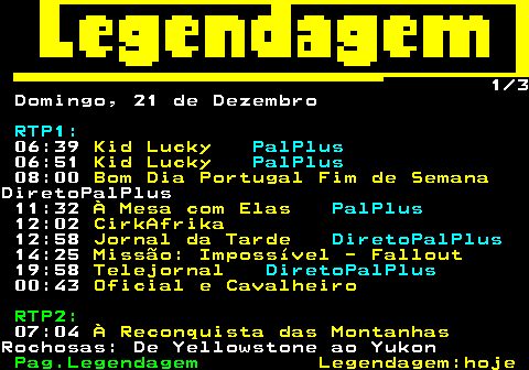189.1. 1 4 Sábado, 20 de Dezembro. RTP1:. 06:48. Kid Lucky. PalPlus. 07:00. Kid Lucky. PalPlus. 07:36. Aconteceu Mesmo!. PalPlus. 09:57. O Arquipélago Selvagem das.Tuamotus. PalPlus. Do Crepúsculo à Alvorada. 10:52. 11.º Festival Internacional do.Circo de Bayeux 12:58. Jornal da Tarde. DiretoPalPlus. 19:07. O Preço Certo. PalPlus. 19:58. Telejornal. DiretoPalPlus. 21:09. Masterchef Portugal. PalPlus. 23:58. O Teu Rosto Será o Último.ESTREIA.