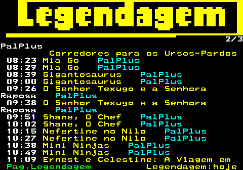 189.2. 2 3PalPlus. Corredores para os Ursos-Pardos. 08:23. Mia Go. PalPlus. 08:29. Mia Go. PalPlus. 08:39. Gigantosaurus. PalPlus. 09:00. Gigantosaurus. PalPlus. 09:26. O Senhor Texugo e a Senhora.Raposa. PalPlus. 09:38. O Senhor Texugo e a Senhora.Raposa. PalPlus. 09:51. Shane, O Chef. PalPlus. 10:02. Shane, O Chef. PalPlus. 10:15. Nefertine no Nilo. PalPlus. 10:27. Nefertine no Nilo. PalPlus. 10:38. Mini Ninjas. PalPlus. 10:49. Mini Ninjas. PalPlus. 11:09. Ernest e Celestine: A Viagem em.