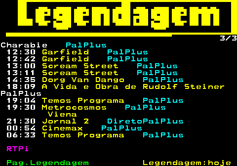 189.3. 3 3Charabie. PalPlus. 12:30. Garfield. PalPlus. 12:42. Garfield. PalPlus. 13:00. Scream Street. PalPlus. 13:11. Scream Street. PalPlus. 14:35. Dorg Van Dango. PalPlus. 18:09. A Vida e Obra de Rudolf Steiner.PalPlus 19:04. Temos Programa. PalPlus. 19:30. Metrocosmos. PalPlus. Viena. 21:30. Jornal 2. DiretoPalPlus. 00:54. Cinemax. PalPlus. 06:33. Temos Programa. PalPlus. RTPi.