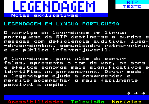 191.1. RTP. TEXTO. Notas explicativas:. LEGENDAGEM EM LÍNGUA PORTUGUESA. O serviço de legendagem em língua portuguesa da RTP destina-se a surdos e pessoas com deficiência auditiva, luso- -descendentes, comunidades estrangeiras e ao público infanto-juvenil. A legendagem, para além de conter falas, apresenta o tom de voz, os sons e efeitos sonoros mais significativos e identifica as personagens. Deste modo, a legendagem ajuda a compreender e permite acompanhar o mais facilmente possível a acção. → → →.