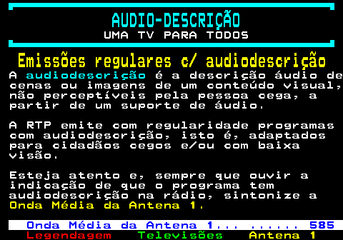 192.1. AUDIO-DESCRIÇÃO. UMA TV PARA TODOS. Emissões regulares c audiodescrição. A. audiodescrição. é a descrição áudio de cenas ou imagens de um conteúdo visual, não perceptíveis pela pessoa cega, a partir de um suporte de áudio. A RTP emite com regularidade programas com audiodescrição, isto é, adaptados para cidadãos cegos e ou com baixa visão. Esteja atento e, sempre que ouvir a indicação de que o programa tem audiodescrição na rádio, sintonize a. Onda Média da Antena 1. Onda Média da Antena 1. . 585.