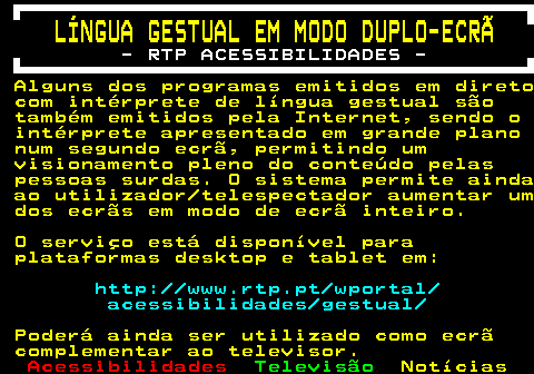 198.1. LÍNGUA GESTUAL EM MODO DUPLO-ECRÃ. - RTP ACESSIBILIDADES -. Alguns dos programas emitidos em direto com intérprete de língua gestual são também emitidos pela Internet, sendo o intérprete apresentado em grande plano num segundo ecrã, permitindo um visionamento pleno do conteúdo pelas pessoas surdas. O sistema permite ainda ao utilizador telespectador aumentar um dos ecrãs em modo de ecrã inteiro. O serviço está disponível para plataformas desktop e tablet em:. http: www.rtp.pt wportal acessibilidades gestual. Poderá ainda ser utilizado como ecrã complementar ao televisor.