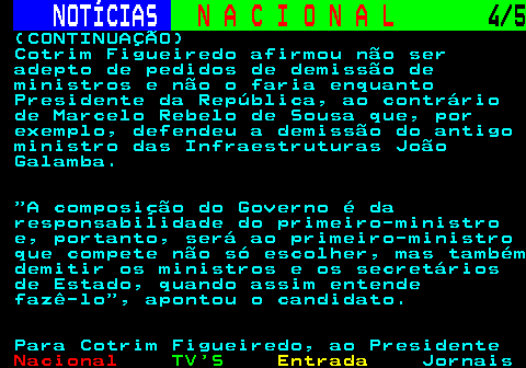 201.4. NOTÍCIAS. N A C I O N A L. 4 5. (CONTINUAÇÃO) Cotrim Figueiredo afirmou não ser adepto de pedidos de demissão de ministros e não o faria enquanto Presidente da República, ao contrário de Marcelo Rebelo de Sousa que, por exemplo, defendeu a demissão do antigo ministro das Infraestruturas João Galamba. A composição do Governo é da responsabilidade do primeiro-ministro e, portanto, será ao primeiro-ministro que compete não só escolher, mas também demitir os ministros e os secretários de Estado, quando assim entende fazê-lo , apontou o candidato. Para Cotrim Figueiredo, ao Presidente.