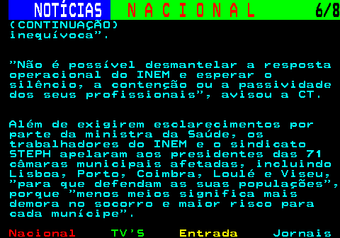 201.6. NOTÍCIAS. N A C I O N A L. 6 8. (CONTINUAÇÃO) inequívoca . Não é possível desmantelar a resposta operacional do INEM e esperar o silêncio, a contenção ou a passividade dos seus profissionais , avisou a CT. Além de exigirem esclarecimentos por parte da ministra da Saúde, os trabalhadores do INEM e o sindicato STEPH apelaram aos presidentes das 71 câmaras municipais afetadas, incluindo Lisboa, Porto, Coimbra, Loulé e Viseu, para que defendam as suas populações , porque menos meios significa mais demora no socorro e maior risco para cada munícipe .