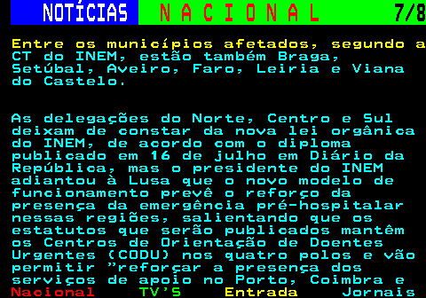 201.7. NOTÍCIAS. N A C I O N A L. 7 8. Entre os municípios afetados, segundo a. CT do INEM, estão também Braga, Setúbal, Aveiro, Faro, Leiria e Viana do Castelo. As delegações do Norte, Centro e Sul deixam de constar da nova lei orgânica do INEM, de acordo com o diploma publicado em 16 de julho em Diário da República, mas o presidente do INEM adiantou à Lusa que o novo modelo de funcionamento prevê o reforço da presença da emergência pré-hospitalar nessas regiões, salientando que os estatutos que serão publicados mantêm os Centros de Orientação de Doentes Urgentes (CODU) nos quatro polos e vão permitir reforçar a presença dos serviços de apoio no Porto, Coimbra e.