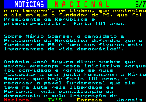 202.5. NOTÍCIAS. N A C I O N A L. 5 7. e as imagens , em Lisboa, que assinalou o dia em que o fundador do PS, que foi. Presidente da República e primeiro-ministro, faria 101 anos. Sobre Mário Soares, o candidato a Presidente da República defendeu que o fundador do PS é uma das figuras mais importantes da vida democrática . António José Seguro disse também que marcou presença nesta iniciativa porque foi convidado e porque se quis associar a uma justa homenagem a Mário Soares, que hoje faria 101 anos, e recordar o papel fundamental que ele teve na luta pela liberdade em Portugal, pela consolidação da democracia e pela integração de.