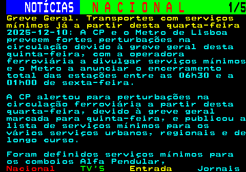 204.1. NOTÍCIAS. N A C I O N A L. 1 5. Greve Geral. Transportes com serviços mínimos já a partir desta quarta-feira. 2025-12-10: A CP e o Metro de Lisboa preveem fortes perturbações na circulação devido à greve geral desta quinta-feira, com a operadora ferroviária a divulgar serviços mínimos e o Metro a anunciar o encerramento total das estações entre as 06h30 e a 01h00 de sexta-feira. A CP alertou para perturbações na circulação ferroviária a partir desta quarta-feira, devido à greve geral marcada para quinta-feira, e publicou a lista de serviços mínimos para os vários serviços urbanos, regionais e de longo curso. Foram definidos serviços mínimos para os comboios Alfa Pendular,.