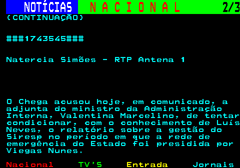 206.2. NOTÍCIAS. N A C I O N A L. 2 3. (CONTINUAÇÃO) ###1743545### Natercia Simões - RTP Antena 1 O Chega acusou hoje, em comunicado, a adjunta do ministro da Administração Interna, Valentina Marcelino, de tentar condicionar, com o conhecimento de Luís Neves, o relatório sobre a gestão do Siresp no período em que a rede de emergência do Estado foi presidida por Viegas Nunes.