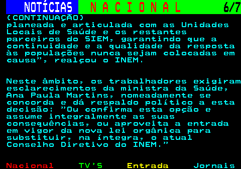 213.6. NOTÍCIAS. N A C I O N A L. 6 7. (CONTINUAÇÃO) planeada e articulada com as Unidades Locais de Saúde e os restantes parceiros do SIEM, garantindo que a continuidade e a qualidade da resposta às populações nunca sejam colocadas em causa , realçou o INEM. Neste âmbito, os trabalhadores exigiram esclarecimentos da ministra da Saúde, Ana Paula Martins, nomeadamente se concorda e dá respaldo político a esta decisão: Ou confirma esta opção e assume integralmente as suas consequências, ou aproveita a entrada em vigor da nova lei orgânica para substituir, na íntegra, o atual Conselho Diretivo do INEM.