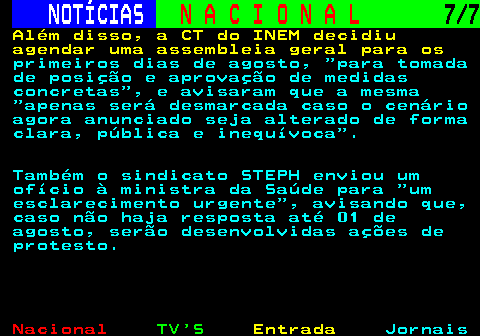 213.7. NOTÍCIAS. N A C I O N A L. 7 7. Além disso, a CT do INEM decidiu agendar uma assembleia geral para os. primeiros dias de agosto, para tomada de posição e aprovação de medidas concretas , e avisaram que a mesma apenas será desmarcada caso o cenário agora anunciado seja alterado de forma clara, pública e inequívoca . Também o sindicato STEPH enviou um ofício à ministra da Saúde para um esclarecimento urgente , avisando que, caso não haja resposta até 01 de agosto, serão desenvolvidas ações de protesto.