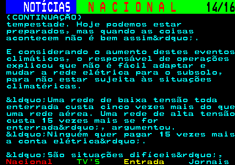 213.14. NOTÍCIAS. N A C I O N A L. 14 16. (CONTINUAÇÃO) tempestade. Hoje podemos estar preparados, mas quando as coisas acontecem não é bem assim&rdquo;. E considerando o aumento destes eventos climáticos, o responsável de operações explicou que não é fácil adaptar e mudar a rede elétrica para o subsolo, para não estar sujeita às situações climatéricas. &ldquo;Uma rede de baixa tensão toda enterrada custa cinco vezes mais do que uma rede aérea. Uma rede de alta tensão custa 15 vezes mais se for enterrada&rdquo;, argumentou. &ldquo;Ninguém quer pagar 15 vezes mais a conta elétrica&rdquo;. &ldquo;São situações difíceis&rdquo;,.