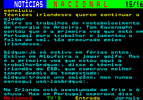 213.15. NOTÍCIAS. N A C I O N A L. 15 16. concluiu. Técnicos irlandeses querem continuar a. ajudar Entre os trabalhos de restabelecimento de energia na Aroeira, Tom Kavanaghn contou que é a primeira vez que está em Portugal para trabalhar e lamentou a falta de sol, tão procurado pelos irlandeses. &ldquo;Já cá estive em férias antes. Estive em Albufeira a jogar golfe. Mas é a primeira vez que estou aqui a trabalhar&rdquo;, disse o técnico irlandês da ESB, que esperava melhor tempo depois da tempestade: &ldquo;trouxe uns calções, mas nunca consegui usá-los&rdquo;. Na Irlanda está acostumado ao frio e à chuva. Mas em Portugal esperava dias.