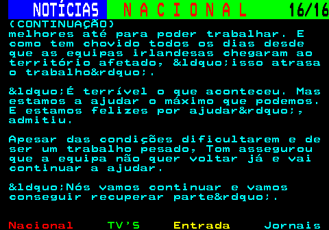 213.16. NOTÍCIAS. N A C I O N A L. 16 16. (CONTINUAÇÃO) melhores até para poder trabalhar. E como tem chovido todos os dias desde que as equipas irlandesas chegaram ao território afetado, &ldquo;isso atrasa o trabalho&rdquo;. &ldquo;É terrível o que aconteceu. Mas estamos a ajudar o máximo que podemos. E estamos felizes por ajudar&rdquo;, admitiu. Apesar das condições dificultarem e de ser um trabalho pesado, Tom assegurou que a equipa não quer voltar já e vai continuar a ajudar. &ldquo;Nós vamos continuar e vamos conseguir recuperar parte&rdquo;.