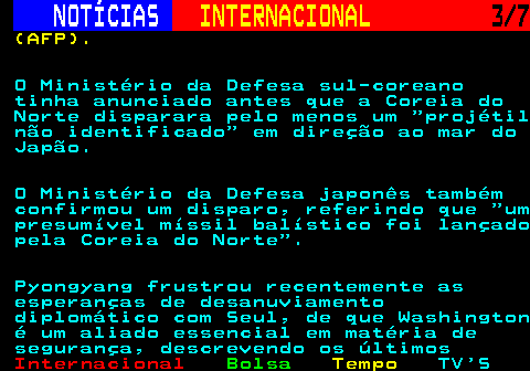 217.3. NOTÍCIAS. INTERNACIONAL. 3 7. (AFP). O Ministério da Defesa sul-coreano tinha anunciado antes que a Coreia do Norte disparara pelo menos um projétil não identificado em direção ao mar do Japão. O Ministério da Defesa japonês também confirmou um disparo, referindo que um presumível míssil balístico foi lançado pela Coreia do Norte . Pyongyang frustrou recentemente as esperanças de desanuviamento diplomático com Seul, de que Washington é um aliado essencial em matéria de segurança, descrevendo os últimos.