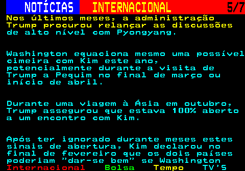 217.5. NOTÍCIAS. INTERNACIONAL. 5 7. Nos últimos meses, a administração Trump procurou relançar as discussões. de alto nível com Pyongyang. Washington equaciona mesmo uma possível cimeira com Kim este ano, potencialmente durante a visita de Trump a Pequim no final de março ou início de abril. Durante uma viagem à Ásia em outubro, Trump assegurou que estava 100% aberto a um encontro com Kim. Após ter ignorado durante meses estes sinais de abertura, Kim declarou no final de fevereiro que os dois países poderiam dar-se bem se Washington.