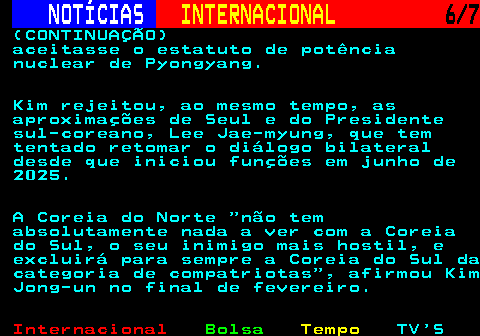 217.6. NOTÍCIAS. INTERNACIONAL. 6 7. (CONTINUAÇÃO) aceitasse o estatuto de potência nuclear de Pyongyang. Kim rejeitou, ao mesmo tempo, as aproximações de Seul e do Presidente sul-coreano, Lee Jae-myung, que tem tentado retomar o diálogo bilateral desde que iniciou funções em junho de 2025. A Coreia do Norte não tem absolutamente nada a ver com a Coreia do Sul, o seu inimigo mais hostil, e excluirá para sempre a Coreia do Sul da categoria de compatriotas , afirmou Kim Jong-un no final de fevereiro.