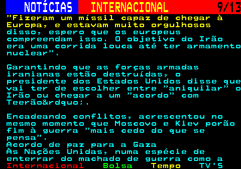 217.9. NOTÍCIAS. INTERNACIONAL. 9 13. Fizeram um míssil capaz de chegar à Europa, e estavam muito orgulhosos. disso, espero que os europeus compreendam isso. O objetivo do Irão era uma corrida louca até ter armamento nuclear . Garantindo que as forças armadas iranianas estão destruídas, o presidente dos Estados Unidos disse que vai ter de escolher entre aniquilar o Irão ou chegar a um acordo com Teerão&rdquo;. Encadeando conflitos, acrescentou no mesmo momento que Moscovo e Kiev porão fim à guerra mais cedo do que se pensa . Acordo de paz para a Gaza Às Nações Unidas, numa espécie de enterrar do machado de guerra como a.