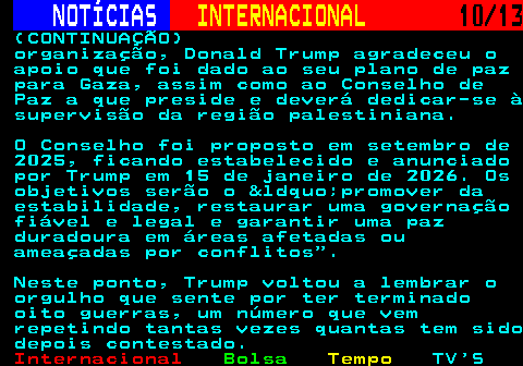 217.10. NOTÍCIAS. INTERNACIONAL. 10 13. (CONTINUAÇÃO) organização, Donald Trump agradeceu o apoio que foi dado ao seu plano de paz para Gaza, assim como ao Conselho de Paz a que preside e deverá dedicar-se à supervisão da região palestiniana. O Conselho foi proposto em setembro de 2025, ficando estabelecido e anunciado por Trump em 15 de janeiro de 2026. Os objetivos serão o &ldquo;promover da estabilidade, restaurar uma governação fiável e legal e garantir uma paz duradoura em áreas afetadas ou ameaçadas por conflitos . Neste ponto, Trump voltou a lembrar o orgulho que sente por ter terminado oito guerras, um número que vem repetindo tantas vezes quantas tem sido depois contestado.